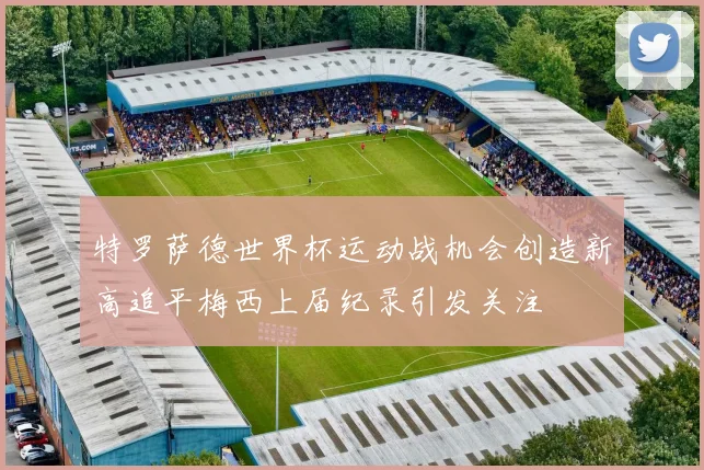 特罗萨德世界杯运动战机会创造新高追平梅西上届纪录引发关注