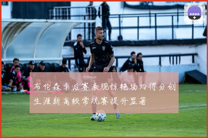 布伦森季后赛表现惊艳场均得分创生涯新高较常规赛提升显著