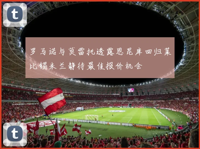 罗马诺与莫雷托透露恩昆库回归莱比锡米兰静待最佳报价机会
