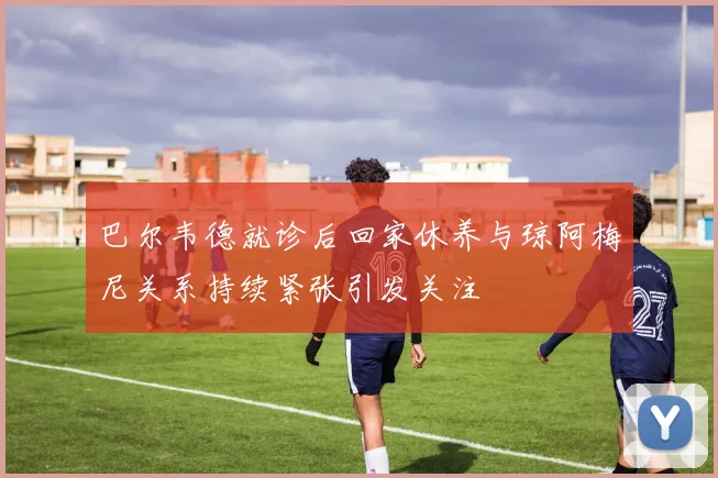巴尔韦德就诊后回家休养与琼阿梅尼关系持续紧张引发关注