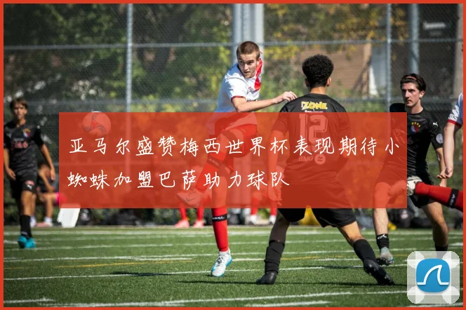 亚马尔盛赞梅西世界杯表现期待小蜘蛛加盟巴萨助力球队