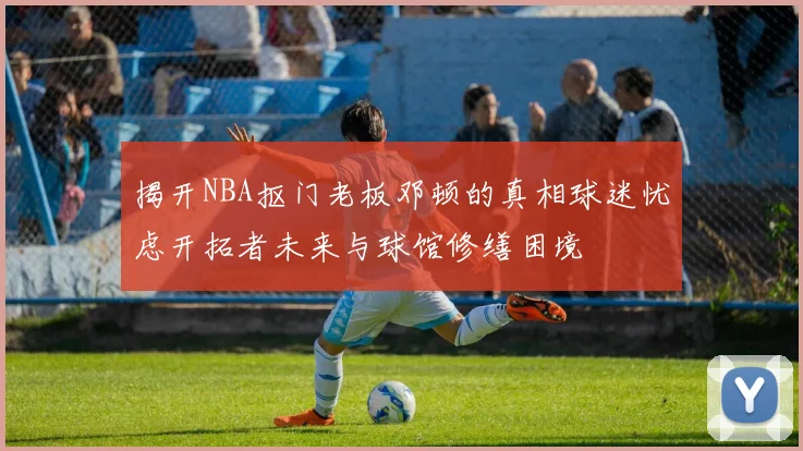 揭开NBA抠门老板邓顿的真相球迷忧虑开拓者未来与球馆修缮困境