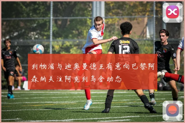 利物浦与迪奥曼德互有意向巴黎阿森纳关注阿克利乌舍动态