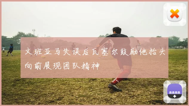 文班亚马失误后瓦塞尔鼓励他抬头向前展现团队精神