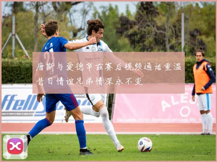 唐斯与爱德华兹赛后视频通话重温昔日情谊兄弟情深永不变