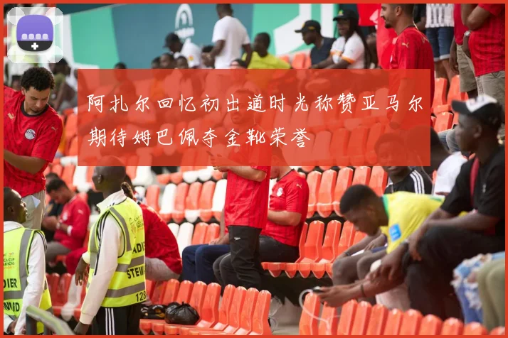 阿扎尔回忆初出道时光称赞亚马尔期待姆巴佩夺金靴荣誉