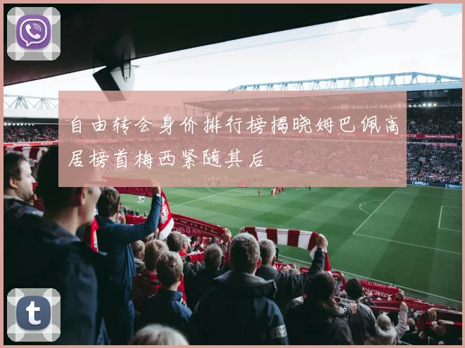自由转会身价排行榜揭晓姆巴佩高居榜首梅西紧随其后