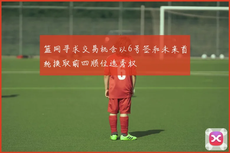 篮网寻求交易机会以6号签和未来首轮换取前四顺位选秀权