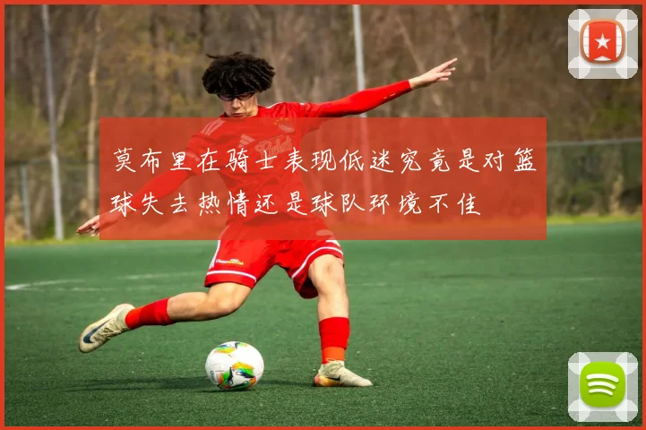 莫布里在骑士表现低迷究竟是对篮球失去热情还是球队环境不佳