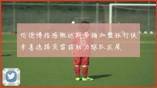伦德博格感慨达斯蒂梅加盟独行侠幸喜选择莫雷兹助力球队发展