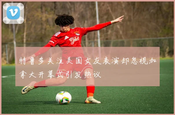 特鲁多关注美国女友表演却忽视加拿大开幕式引发热议