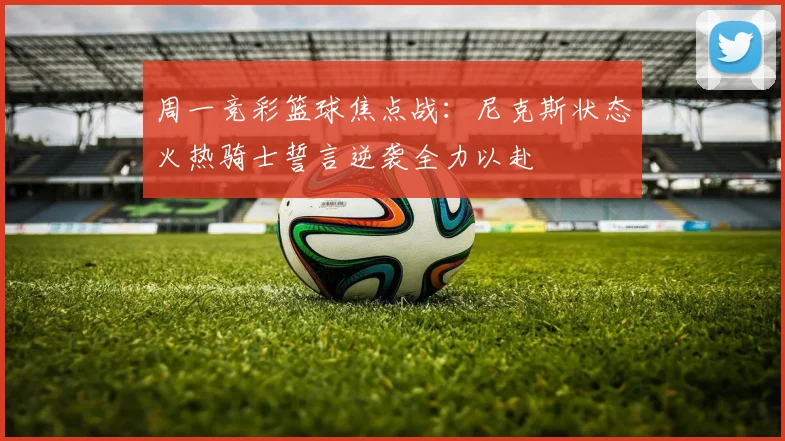 周一竞彩篮球焦点战：尼克斯状态火热骑士誓言逆袭全力以赴
