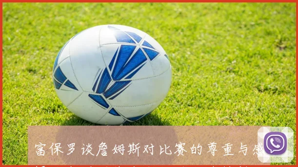 富保罗谈詹姆斯对比赛的尊重与感悟让我深刻体会到他的职业精神