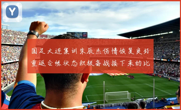 国足大连集训朱辰杰伤情恢复良好重返合练状态积极备战接下来的比赛