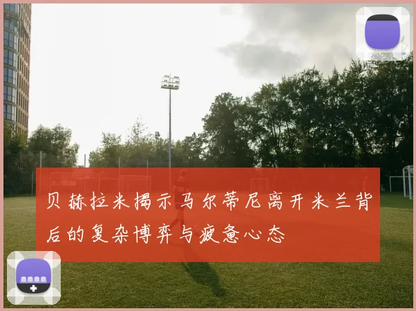 贝赫拉米揭示马尔蒂尼离开米兰背后的复杂博弈与疲惫心态