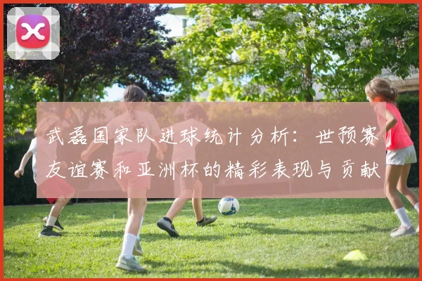 武磊国家队进球统计分析：世预赛友谊赛和亚洲杯的精彩表现与贡献