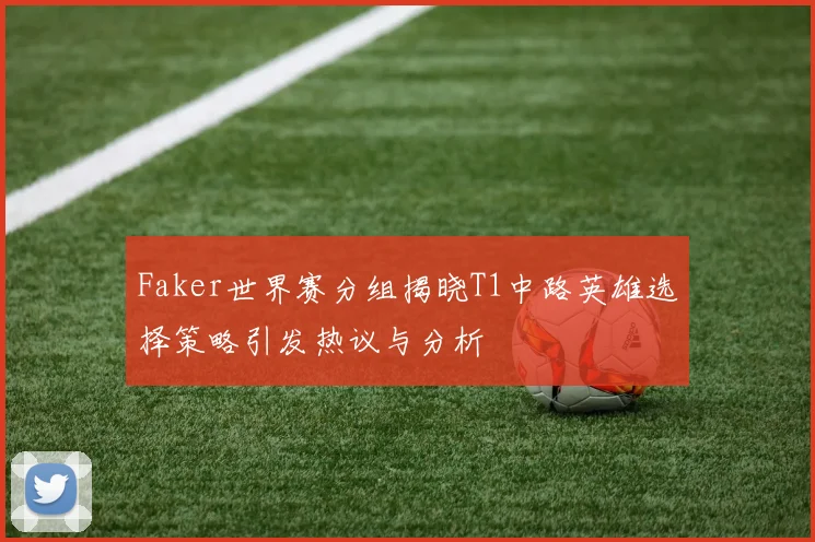 Faker世界赛分组揭晓T1中路英雄选择策略引发热议与分析