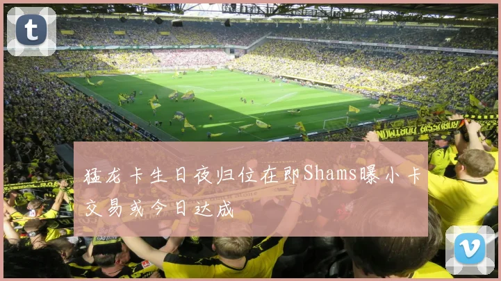 猛龙卡生日夜归位在即Shams曝小卡交易或今日达成
