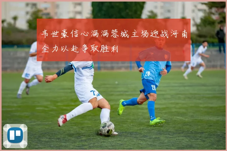 韦世豪信心满满蓉城主场迎战河南全力以赴争取胜利