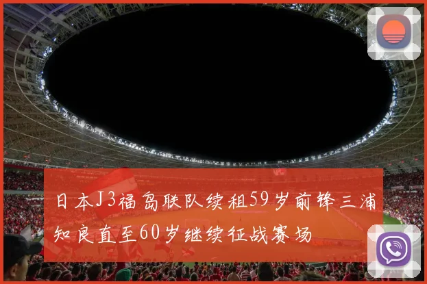 日本J3福岛联队续租59岁前锋三浦知良直至60岁继续征战赛场