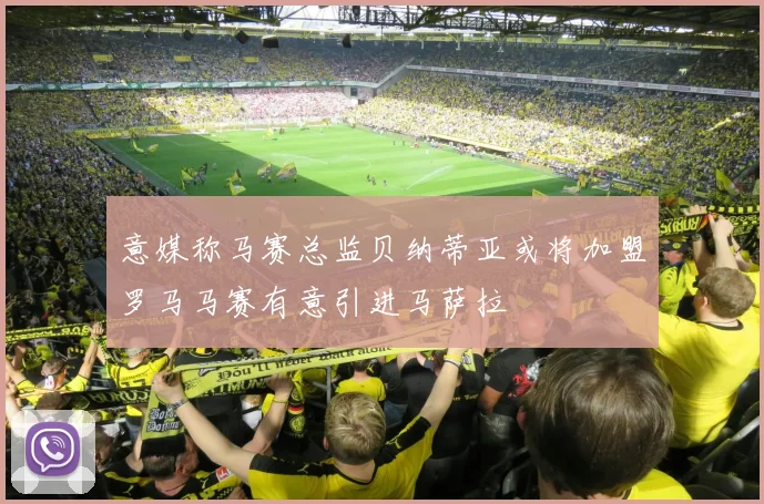 意媒称马赛总监贝纳蒂亚或将加盟罗马马赛有意引进马萨拉