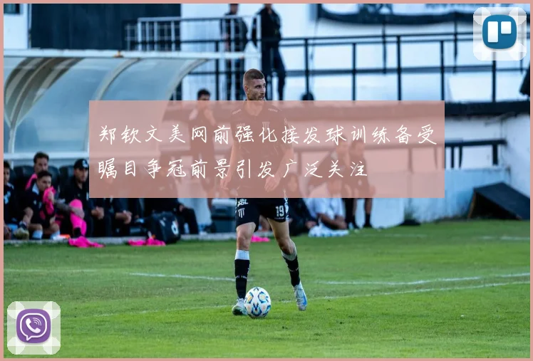 郑钦文美网前强化接发球训练备受瞩目争冠前景引发广泛关注