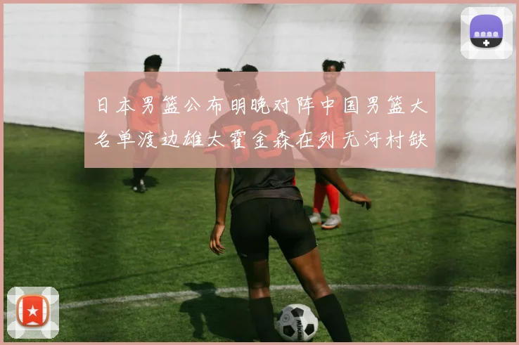 日本男篮公布明晚对阵中国男篮大名单渡边雄太霍金森在列无河村缺席