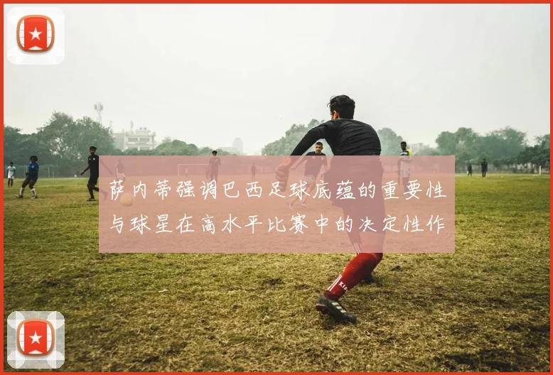 萨内蒂强调巴西足球底蕴的重要性与球星在高水平比赛中的决定性作用
