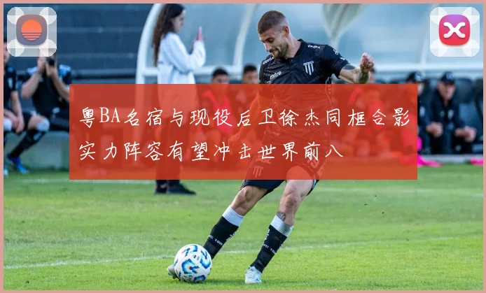 粤BA名宿与现役后卫徐杰同框合影实力阵容有望冲击世界前八