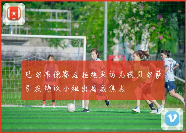 巴尔韦德赛后拒绝采访无视贝尔萨引发热议小组出局成焦点